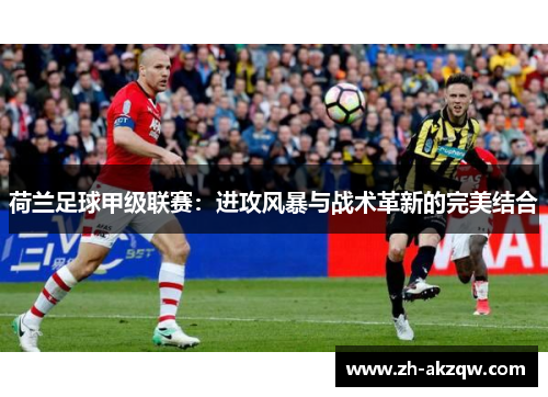 荷兰足球甲级联赛：进攻风暴与战术革新的完美结合