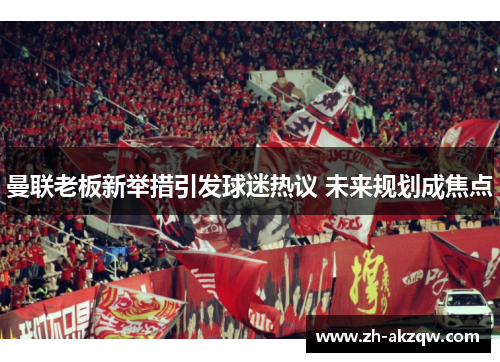 曼联老板新举措引发球迷热议 未来规划成焦点