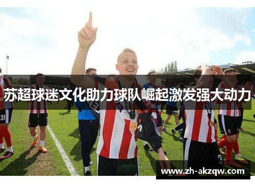 苏超球迷文化助力球队崛起激发强大动力